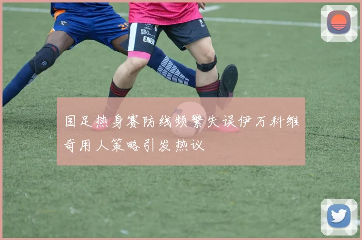 国足热身赛防线频繁失误伊万科维奇用人策略引发热议