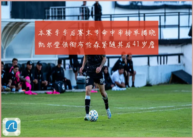 本赛季季后赛末节命中率榜单揭晓凯尔登领衔布伦森紧随其后41岁詹姆斯也在其中